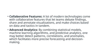 • Collaborative Features: A lot of modern technologies come
with collaborative features that let teams debate findings,
share and annotate visualizations, and make choices based
on data and tactics in tandem.
• Advanced Analytics: By combining statistical models,
machine learning algorithms, and predictive analytics, one
may better detect patterns, correlations, and anomalies,
which facilitates more precise forecasting and decision-
making.
 
