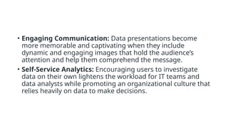 • Engaging Communication: Data presentations become
more memorable and captivating when they include
dynamic and engaging images that hold the audience’s
attention and help them comprehend the message.
• Self-Service Analytics: Encouraging users to investigate
data on their own lightens the workload for IT teams and
data analysts while promoting an organizational culture that
relies heavily on data to make decisions.
 