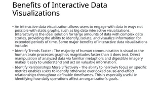 Benefits of Interactive Data
Visualizations
• An interactive data visualization allows users to engage with data in ways not
possible with static graphs, such as big data interactive visualizations.
Interactivity is the ideal solution for large amounts of data with complex data
stories, providing the ability to identify, isolate, and visualize information for
extended periods of time. Some major benefits of interactive data visualizations
include:
• Identify Trends Faster - The majority of human communication is visual as the
human brain processes graphics magnitudes faster than it does text. Direct
manipulation of analyzed data via familiar metaphors and digestible imagery
makes it easy to understand and act on valuable information.
• Identify Relationships More Effectively - The ability to narrowly focus on specific
metrics enables users to identify otherwise overlooked cause-and-effect
relationships throughout definable timeframes. This is especially useful in
identifying how daily operations affect an organization’s goals.
 