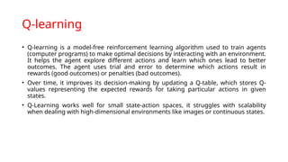 Q-learning
• Q-learning is a model-free reinforcement learning algorithm used to train agents
(computer programs) to make optimal decisions by interacting with an environment.
It helps the agent explore different actions and learn which ones lead to better
outcomes. The agent uses trial and error to determine which actions result in
rewards (good outcomes) or penalties (bad outcomes).
• Over time, it improves its decision-making by updating a Q-table, which stores Q-
values representing the expected rewards for taking particular actions in given
states.
• Q-Learning works well for small state-action spaces, it struggles with scalability
when dealing with high-dimensional environments like images or continuous states.
 
