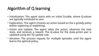 Algorithm of Q learning
• Initialization: The agent starts with an initial Q-table, where Q-values
are typically initialized to zero.
• Exploration: The agent chooses an action based on the ϵ-greedy policy
(either exploring or exploiting).
• Action and Update: The agent takes the action, observes the next
state, and receives a reward. The Q-value for the state-action pair is
updated using the TD update rule.
• Iteration: The process repeats for multiple episodes until the agent
learns the optimal policy.
 