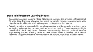 Deep Reinforcement Learning Models
• Deep reinforcement learning (Deep RL) models combine the principles of traditional
RL with deep learning, allowing the agent to handle complex environments with
high-dimensional inputs, such as images or continuous action spaces.
• Deep RL models are powerful in handling complex and large-scale problems, such
as playing video games, robotics, and autonomous driving. They can process high-
dimensional data and learn features automatically without manual feature
engineering. Instead of using tables to store values, Deep RL models utilize neural
networks to approximate the value functions or policies, explained in detail below:
 