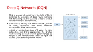 Deep Q-Networks (DQN)
• DQN is a powerful algorithm in the field of RL. It
combines the principles of deep neural networks
with Q-learning, enabling agents to learn optimal
policies in complex environments.
• Traditional Q-Learning uses a table to store Q-values
for each state-action pair, which becomes
impractical for large state spaces.
• Instead of maintaining a table of Q-values for each
state-action pair, DQNs approximate the Q-value
function using a neural network parameterized by
weights θ. The network takes a state as input and
outputs Q-values for all possible actions.
 