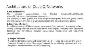 Architecture of Deep Q-Networks
1. Neural Network
The network approximates the Q-value function Q(s,a;θ)Q(s,a;θ),
where θθ represents the trainable parameters.
For example, in Atari games, the input might be raw pixels from the game screen,
and the output is a vector of Q-values corresponding to each possible action.
2. Experience Replay
To stabilize training, DQNs store past experiences (s,a,r,s′)(s,a,r,s′) in a replay buffer.
During training, mini-batches of experiences are sampled randomly from the buffer,
breaking the correlation between consecutive experiences and improving
generalization.
3. Target Network
A separate target network with parameters θ−θ− is used to compute the target
Q-values during updates. The target network is periodically updated with the
weights of the main network to ensure stability.
 