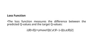 Loss Function
•The loss function measures the difference between the
predicted Q-values and the target Q-values:
L(θ)=E[(r+γmaxa’​
Q(s’,a’;θ )–
− Q(s,a;θ))2]
 