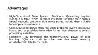Advantages
• High-Dimensional State Spaces : Traditional Q-Learning requires
storing a Q-table, which becomes infeasible for large state spaces.
Neural networks can generalize across states, making them suitable
for complex environments.
• Continuous Input Data : Many real-world problems involve continuous
inputs, such as pixel data from video frames. Neural networks excel at
processing such data.
• Scalability : By leveraging the representational power of deep
learning, DQNs can scale to solve tasks that were previously
unsolvable with tabular methods.
 