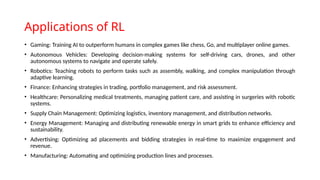 Applications of RL
• Gaming: Training AI to outperform humans in complex games like chess, Go, and multiplayer online games.
• Autonomous Vehicles: Developing decision-making systems for self-driving cars, drones, and other
autonomous systems to navigate and operate safely.
• Robotics: Teaching robots to perform tasks such as assembly, walking, and complex manipulation through
adaptive learning.
• Finance: Enhancing strategies in trading, portfolio management, and risk assessment.
• Healthcare: Personalizing medical treatments, managing patient care, and assisting in surgeries with robotic
systems.
• Supply Chain Management: Optimizing logistics, inventory management, and distribution networks.
• Energy Management: Managing and distributing renewable energy in smart grids to enhance efficiency and
sustainability.
• Advertising: Optimizing ad placements and bidding strategies in real-time to maximize engagement and
revenue.
• Manufacturing: Automating and optimizing production lines and processes.
 