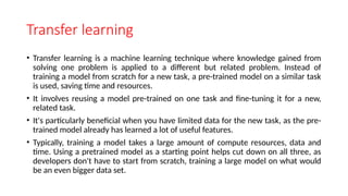 Transfer learning
• Transfer learning is a machine learning technique where knowledge gained from
solving one problem is applied to a different but related problem. Instead of
training a model from scratch for a new task, a pre-trained model on a similar task
is used, saving time and resources.
• It involves reusing a model pre-trained on one task and fine-tuning it for a new,
related task.
• It's particularly beneficial when you have limited data for the new task, as the pre-
trained model already has learned a lot of useful features.
• Typically, training a model takes a large amount of compute resources, data and
time. Using a pretrained model as a starting point helps cut down on all three, as
developers don't have to start from scratch, training a large model on what would
be an even bigger data set.
 