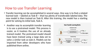How to use Transfer Learning
• Transfer learning can be accomplished in several ways. One way is to find a related
learned task -- labeled as Task B -- that has plenty of transferable labeled data. The
new model is then trained on Task B. After this training, the model has a starting
point for solving its initial task, Task A.
• Another way to accomplish transfer learning
is to use a pretrained model. This process is
easier, as it involves the use of an already
trained model. The pretrained model should
have been trained using a large data set to
solve a similar task as task A. Models can be
imported from other developers who have
published them online.
 