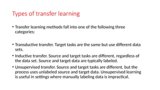 Types of transfer learning
• Transfer learning methods fall into one of the following three
categories:
• Transductive transfer. Target tasks are the same but use different data
sets.
• Inductive transfer. Source and target tasks are different, regardless of
the data set. Source and target data are typically labeled.
• Unsupervised transfer. Source and target tasks are different, but the
process uses unlabeled source and target data. Unsupervised learning
is useful in settings where manually labeling data is impractical.
 