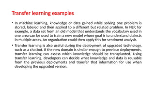 Transfer learning examples
• In machine learning, knowledge or data gained while solving one problem is
stored, labeled and then applied to a different but related problem. In NLP, for
example, a data set from an old model that understands the vocabulary used in
one area can be used to train a new model whose goal is to understand dialects
in multiple areas. An organization could then apply this for sentiment analysis.
• Transfer learning is also useful during the deployment of upgraded technology,
such as a chatbot. If the new domain is similar enough to previous deployments,
transfer learning can assess which knowledge should be transplanted. Using
transfer learning, developers can decide what knowledge and data is reusable
from the previous deployments and transfer that information for use when
developing the upgraded version.
 