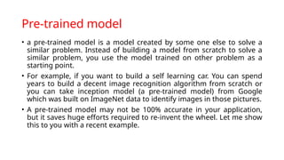 Pre-trained model
• a pre-trained model is a model created by some one else to solve a
similar problem. Instead of building a model from scratch to solve a
similar problem, you use the model trained on other problem as a
starting point.
• For example, if you want to build a self learning car. You can spend
years to build a decent image recognition algorithm from scratch or
you can take inception model (a pre-trained model) from Google
which was built on ImageNet data to identify images in those pictures.
• A pre-trained model may not be 100% accurate in your application,
but it saves huge efforts required to re-invent the wheel. Let me show
this to you with a recent example.
 