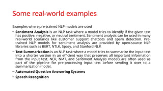 Some real-world examples
Examples where pre-trained NLP models are used
• Sentiment Analysis is an NLP task where a model tries to identify if the given text
has positive, negative, or neutral sentiment. Sentiment analysis can be used in many
real-world scenarios like customer support chatbots and spam detection. Pre-
trained NLP models for sentiment analysis are provided by open-source NLP
libraries such as BERT, NTLK, Spacy, and Stanford NLP.
• Text Summarization is an NLP task where a model tries to summarize the input text
into a shorter version in an efficient way that preserves all important information
from the input text. NER, NMT, and Sentiment Analysis models are often used as
part of the pipeline for pre-processing input text before sending it over to a
summarization model.
• Automated Question Answering Systems
• Speech Recognition
 