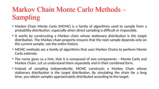 Markov Chain Monte Carlo Methods –
Sampling
• Markov Chain Monte Carlo (MCMC) is a family of algorithms used to sample from a
probability distribution, especially when direct sampling is difficult or impossible.
• It works by constructing a Markov chain whose stationary distribution is the target
distribution. The Markov chain property ensures that the next sample depends only on
the current sample, not the entire history.
• MCMC methods are a family of algorithms that uses Markov Chains to perform Monte
Carlo estimate.
• The name gives us a hint, that it is composed of two components – Monte Carlo and
Markov Chain. Let us understand them separately and in their combined form.
• Instead of sampling independently, MCMC constructs a Markov Chain whose
stationary distribution is the target distribution. By simulating the chain for a long
time, you obtain samples approximately distributed according to the target.
 