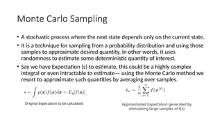 Monte Carlo Sampling
• A stochastic process where the next state depends only on the current state.
• It is a technique for sampling from a probability distribution and using those
samples to approximate desired quantity. In other words, it uses
randomness to estimate some deterministic quantity of interest.
• Say we have Expectation (s) to estimate, this could be a highly complex
integral or even intractable to estimate— using the Monte Carlo method we
resort to approximate such quantities by averaging over samples.
Original Expectation to be calculated Approximated Expectation generated by
stimulating large samples of f(x)
 