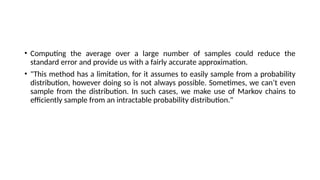 • Computing the average over a large number of samples could reduce the
standard error and provide us with a fairly accurate approximation.
• "This method has a limitation, for it assumes to easily sample from a probability
distribution, however doing so is not always possible. Sometimes, we can’t even
sample from the distribution. In such cases, we make use of Markov chains to
efficiently sample from an intractable probability distribution."
 
