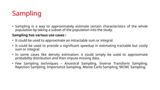 Sampling
• Sampling is a way to approximately estimate certain characteristics of the whole
population by taking a subset of the population into the study.
Sampling has various use cases :
• It could be used to approximate an intractable sum or integral.
• It could be used to provide a significant speedup in estimating tractable but costly
sum or integral.
• In some cases like density estimation, it could simply be used to approximate
probability distribution and then impute missing data.
• Few Sampling techniques – Ancestral Sampling, Inverse Transform Sampling,
Rejection Sampling, Importance Sampling, Monte Carlo Sampling, MCMC Sampling.
 