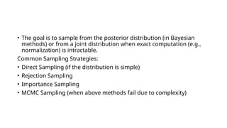 • The goal is to sample from the posterior distribution (in Bayesian
methods) or from a joint distribution when exact computation (e.g.,
normalization) is intractable.
Common Sampling Strategies:
• Direct Sampling (if the distribution is simple)
• Rejection Sampling
• Importance Sampling
• MCMC Sampling (when above methods fail due to complexity)
 