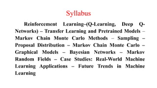Syllabus
Reinforcement Learning–(Q-Learning, Deep Q-
Networks) – Transfer Learning and Pretrained Models –
Markov Chain Monte Carlo Methods – Sampling –
Proposal Distribution – Markov Chain Monte Carlo –
Graphical Models – Bayesian Networks – Markov
Random Fields – Case Studies: Real-World Machine
Learning Applications – Future Trends in Machine
Learning
 