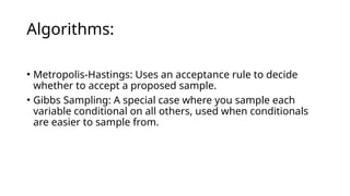Algorithms:
• Metropolis-Hastings: Uses an acceptance rule to decide
whether to accept a proposed sample.
• Gibbs Sampling: A special case where you sample each
variable conditional on all others, used when conditionals
are easier to sample from.
 