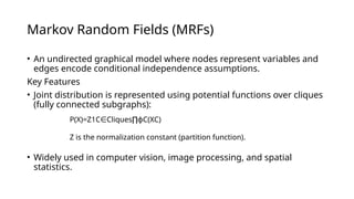 Markov Random Fields (MRFs)
• An undirected graphical model where nodes represent variables and
edges encode conditional independence assumptions.
Key Features
• Joint distribution is represented using potential functions over cliques
(fully connected subgraphs):
• Widely used in computer vision, image processing, and spatial
statistics.
P(X)=Z1​
C Cliques ​
ϕC​
(XC​
)
∈ ∏
Z is the normalization constant (partition function).
 