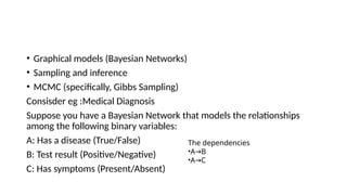 • Graphical models (Bayesian Networks)
• Sampling and inference
• MCMC (specifically, Gibbs Sampling)
Consisder eg :Medical Diagnosis
Suppose you have a Bayesian Network that models the relationships
among the following binary variables:
A: Has a disease (True/False)
B: Test result (Positive/Negative)
C: Has symptoms (Present/Absent)
The dependencies
•A B
→
•A C
→
 