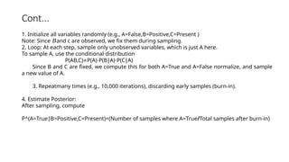 Cont...
1. Initialize all variables randomly (e.g., A=False,B=Positive,C=Present )
Note: Since and
𝐵 c are observed, we fix them during sampling.
2. Loop: At each step, sample only unobserved variables, which is just A here.
To sample A, use the conditional distribution
P(AB,C) P(A) P(B A) P(C A)
∝ ⋅ ∣ ⋅ ∣
Since B and C are fixed, we compute this for both A=True and A=False normalize, and sample
a new value of A.
3. Repeatmany times (e.g., 10,000 iterations), discarding early samples (burn-in).
4. Estimate Posterior:
After sampling, compute
P^(A=True B=Positive,C=Present)=
∣ (Number of samples where A=True/Total samples after burn-in)
 