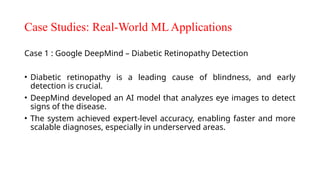 Case Studies: Real-World ML Applications
Case 1 : Google DeepMind – Diabetic Retinopathy Detection
• Diabetic retinopathy is a leading cause of blindness, and early
detection is crucial.
• DeepMind developed an AI model that analyzes eye images to detect
signs of the disease.
• The system achieved expert-level accuracy, enabling faster and more
scalable diagnoses, especially in underserved areas.
 