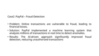 Case2 :PayPal – Fraud Detection
• Problem: Online transactions are vulnerable to fraud, leading to
financial losses.
• Solution: PayPal implemented a machine learning system that
analyzes millions of transactions in real time to detect anomalies.
• Results: The AI-driven approach significantly improved fraud
detection, reducing unauthorized transactions
 