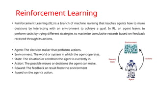 Reinforcement Learning
• Reinforcement Learning (RL) is a branch of machine learning that teaches agents how to make
decisions by interacting with an environment to achieve a goal. In RL, an agent learns to
perform tasks by trying different strategies to maximize cumulative rewards based on feedback
received through its actions.
• Agent: The decision-maker that performs actions.
• Environment: The world or system in which the agent operates.
• State: The situation or condition the agent is currently in.
• Action: The possible moves or decisions the agent can make.
• Reward: The feedback or result from the environment
• based on the agent’s action.
 