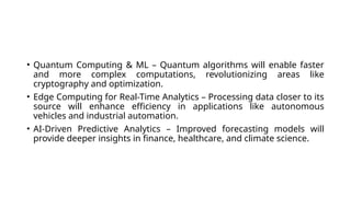 • Quantum Computing & ML – Quantum algorithms will enable faster
and more complex computations, revolutionizing areas like
cryptography and optimization.
• Edge Computing for Real-Time Analytics – Processing data closer to its
source will enhance efficiency in applications like autonomous
vehicles and industrial automation.
• AI-Driven Predictive Analytics – Improved forecasting models will
provide deeper insights in finance, healthcare, and climate science.
 