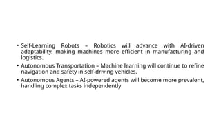 • Self-Learning Robots – Robotics will advance with AI-driven
adaptability, making machines more efficient in manufacturing and
logistics.
• Autonomous Transportation – Machine learning will continue to refine
navigation and safety in self-driving vehicles.
• Autonomous Agents – AI-powered agents will become more prevalent,
handling complex tasks independently
 