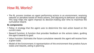 How RL Works?
• The RL process involves an agent performing actions in an environment, receiving
rewards or penalties based on those actions, and adjusting its behavior accordingly.
This loop helps the agent improve its decision-making over time to maximize the
cumulative reward.
RL components:
• Policy: A strategy that the agent uses to determine the next action based on the
current state.
• Reward Function: A function that provides feedback on the actions taken, guiding
the agent towards its goal.
• Value Function: Estimates the future cumulative rewards the agent will receive from
a given state.
• Model of the Environment: A representation of the environment that predicts future
states and rewards, aiding in planning.
 