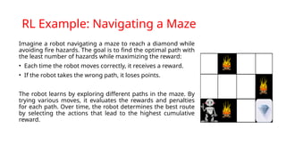 RL Example: Navigating a Maze
Imagine a robot navigating a maze to reach a diamond while
avoiding fire hazards. The goal is to find the optimal path with
the least number of hazards while maximizing the reward:
• Each time the robot moves correctly, it receives a reward.
• If the robot takes the wrong path, it loses points.
The robot learns by exploring different paths in the maze. By
trying various moves, it evaluates the rewards and penalties
for each path. Over time, the robot determines the best route
by selecting the actions that lead to the highest cumulative
reward.
 