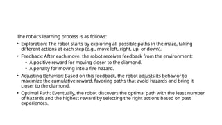 The robot’s learning process is as follows:
• Exploration: The robot starts by exploring all possible paths in the maze, taking
different actions at each step (e.g., move left, right, up, or down).
• Feedback: After each move, the robot receives feedback from the environment:
• A positive reward for moving closer to the diamond.
• A penalty for moving into a fire hazard.
• Adjusting Behavior: Based on this feedback, the robot adjusts its behavior to
maximize the cumulative reward, favoring paths that avoid hazards and bring it
closer to the diamond.
• Optimal Path: Eventually, the robot discovers the optimal path with the least number
of hazards and the highest reward by selecting the right actions based on past
experiences.
 