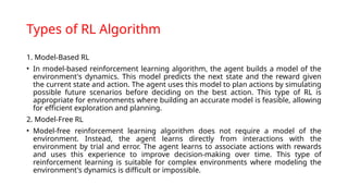 Types of RL Algorithm
1. Model-Based RL
• In model-based reinforcement learning algorithm, the agent builds a model of the
environment's dynamics. This model predicts the next state and the reward given
the current state and action. The agent uses this model to plan actions by simulating
possible future scenarios before deciding on the best action. This type of RL is
appropriate for environments where building an accurate model is feasible, allowing
for efficient exploration and planning.
2. Model-Free RL
• Model-free reinforcement learning algorithm does not require a model of the
environment. Instead, the agent learns directly from interactions with the
environment by trial and error. The agent learns to associate actions with rewards
and uses this experience to improve decision-making over time. This type of
reinforcement learning is suitable for complex environments where modeling the
environment's dynamics is difficult or impossible.
 
