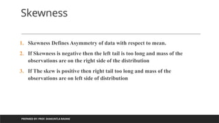 PREPARED BY: PROF. SHAKUNTLA RAVANI
Skewness
1. Skewness Defines Asymmetry of data with respect to mean.
2. If Skewness is negative then the left tail is too long and mass of the
observations are on the right side of the distribution
3. If The skew is positive then right tail too long and mass of the
observations are on left side of distribution
 