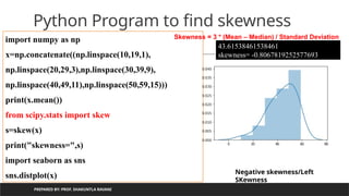 PREPARED BY: PROF. SHAKUNTLA RAVANI
Python Program to find skewness
import numpy as np
x=np.concatenate((np.linspace(10,19,1),
np.linspace(20,29,3),np.linspace(30,39,9),
np.linspace(40,49,11),np.linspace(50,59,15)))
print(x.mean())
from scipy.stats import skew
s=skew(x)
print("skewness=",s)
import seaborn as sns
sns.distplot(x)
43.61538461538461
skewness= -0.8067819252577693
Negative skewness/Left
SKewness
Skewness = 3 * (Mean – Median) / Standard Deviation
 