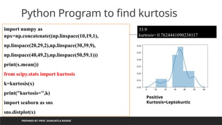PREPARED BY: PROF. SHAKUNTLA RAVANI
Python Program to find kurtosis
import numpy as
npx=np.concatenate((np.linspace(10,19,1),
np.linspace(20,29,2),np.linspace(30,39,9),
np.linspace(40,49,2),np.linspace(50,59,1)))
print(x.mean())
from scipy.stats import kurtosis
k=kurtosis(x)
print("kurtosis=",k)
import seaborn as sns
sns.distplot(x)
33.9
kurtosis= 0.7624441090238117
Positive
Kurtosis=Leptokurtic
 