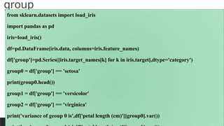 group
PREPARED BY: PROF. SHAKUNTLA RAVANI
from sklearn.datasets import load_iris
import pandas as pd
iris=load_iris()
df=pd.DataFrame(iris.data, columns=iris.feature_names)
df['group']=pd.Series([iris.target_names[k] for k in iris.target],dtype='category')
group0 = df['group'] == 'setosa'
print(group0.head())
group1 = df['group'] == 'versicolor'
group2 = df['group'] == 'virginica'
print('variance of geoup 0 is',df['petal length (cm)'][group0].var())
 