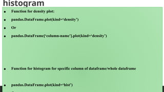 histogram
PREPARED BY: PROF. SHAKUNTLA RAVANI
• Function for density plot:
• pandas.DataFrame.plot(kind=‘density’)
• Or
• pandas.DataFrame[‘column-name’].plot(kind=‘density’)
• Function for histogram for specific column of dataframe/whole dataframe
• pandas.DataFrame.plot(kind=‘hist’)
 