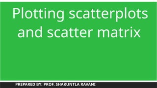 Plotting scatterplots
and scatter matrix
PREPARED BY: PROF. SHAKUNTLA RAVANI
 