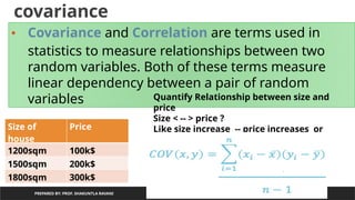 covariance
PREPARED BY: PROF. SHAKUNTLA RAVANI
• Covariance and Correlation are terms used in
statistics to measure relationships between two
random variables. Both of these terms measure
linear dependency between a pair of random
variables
Size of
house
Price
1200sqm 100k$
1500sqm 200k$
1800sqm 300k$
Quantify Relationship between size and
price
Size < -- > price ?
Like size increase -- price increases or
Size decreases ----price decreases
 