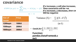 covariance
PREPARED BY: PROF. SHAKUNTLA RAVANI
Size of
house
Price
1200sqm 100k$
1500sqm 200k$
1800sqm 300k$
• Cov(X,X)=∑
𝑖=1
𝑛
(𝑥 −𝑥𝑏𝑎𝑟)(𝑥−𝑥𝑏𝑎𝑟)
𝑛−1
If x increases, y will also increases,
Then covariance will be +ve
If x increases, y decreases, then cov
Will be negative
Function:
pandas.DataFrameob.c
ov()
 