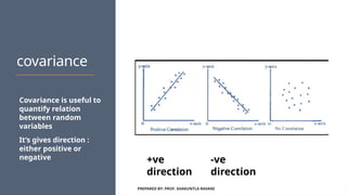 covariance
Covariance is useful to
quantify relation
between random
variables
It’s gives direction :
either positive or
negative
PREPARED BY: PROF. SHAKUNTLA RAVANI
-ve
direction
+ve
direction
 