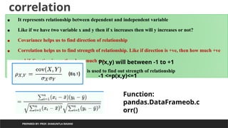 correlation
PREPARED BY: PROF. SHAKUNTLA RAVANI
• It represents relationship between dependent and independent variable
• Like if we have two variable x and y then if x increases then will y increases or not?
• Covariance helps us to find direction of relationship
• Correlation helps us to find strength of relationship. Like if direction is +ve, then how much +ve
and if direction is –ve then how much -ve
• Perason’s correlation coefficient is used to find out strength of relationship
P(x,y) will between -1 to +1
-1 <=p(x,y)<=1
Function:
pandas.DataFrameob.c
orr()
 