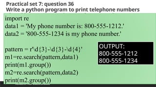 Practical set 7: question 36
Write a python program to print telephone numbers
placed in sentences using regular expressions
PREPARED BY: PROF. SHAKUNTLA RAVANI
import re
data1 = 'My phone number is: 800-555-1212.'
data2 = '800-555-1234 is my phone number.'
pattern = r'd{3}-d{3}-d{4}'
m1=re.search(pattern,data1)
print(m1.group())
m2=re.search(pattern,data2)
print(m2.group())
OUTPUT:
800-555-1212
800-555-1234
 