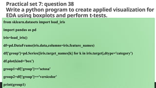 Practical set 7: question 38
Write a python program to create applied visualization for
EDA using boxplots and perform t-tests.
PREPARED BY: PROF. SHAKUNTLA RAVANI
from sklearn.datasets import load_iris
import pandas as pd
iris=load_iris()
df=pd.DataFrame(iris.data,columns=iris.feature_names)
df['group']=pd.Series([iris.target_names[k] for k in iris.target],dtype='category')
df.plot(kind='box')
group1=df['group']=='setosa'
group2=df['group']=='versicolor'
print(group1)
 