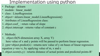 PREPARED BY: PROF. SHAKUNTLA RAVANI
Implementation using python
• Package : sklearn
• module : linear_model
• class : LinerRegression
• object= sklearn.linear_model.LinearRegression()
• Attributes of LinearRegression class:
1. object.coef_ : returs value of slope
2. object.intercept : returns value of constant c
• Methods:
1. object.fit(N-dimension array X, array Y)
here value of x and y points will be passed to perform linear regression.
2. ypre=object.predict(x) : returns new value of y on bases of linear regression
equation y=mx+c, by applying value of m, x and c
3. object.score(x,y) : returns distance of actual points and predicted points-R2
 