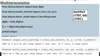 PREPARED BY: PROF. SHAKUNTLA RAVANI
Execute code on multicore instead of single core-
Multiprocessing
from sklearn.datasets import load_digits
from sklearn.model_selection import cross_val_score
from sklearn.linear_model import LinearRegression
digits = load_digits()
X, y = digits.data,digits.target
print(X.shape)
print(y.shape)
l=LinearRegression()
single_core_learning = cross_val_score(l, X, y, cv=20, n_jobs=1)
#print(single_core_learning)
OUTPUT
(1797, 64)
(1797,)
 
